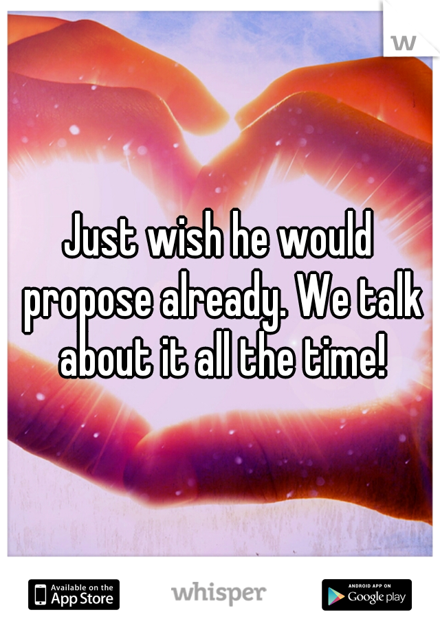 Just wish he would propose already. We talk about it all the time!