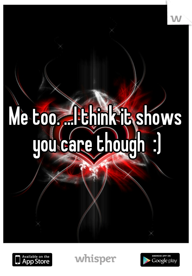 Me too. ...I think it shows you care though  :)