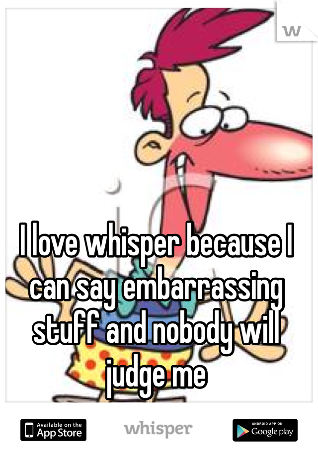 I love whisper because I can say embarrassing stuff and nobody will judge me