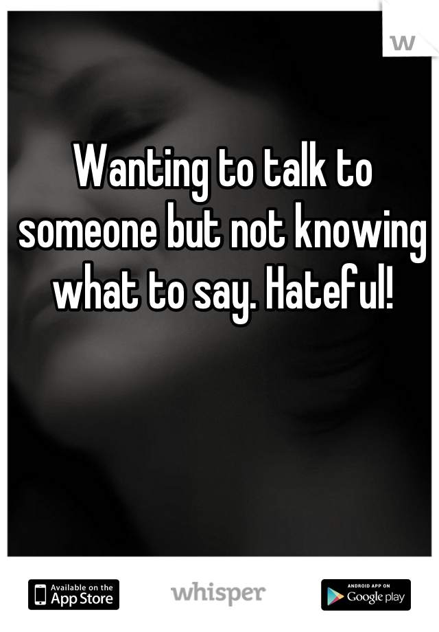 Wanting to talk to someone but not knowing what to say. Hateful!