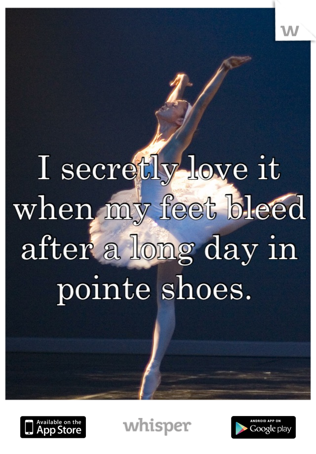 I secretly love it when my feet bleed after a long day in pointe shoes. 