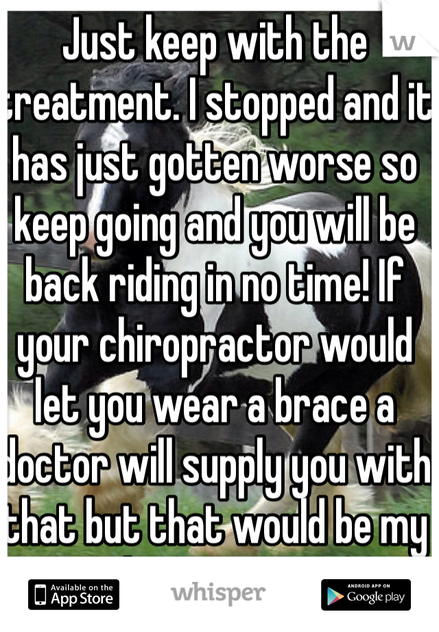 Just keep with the treatment. I stopped and it has just gotten worse so keep going and you will be back riding in no time! If your chiropractor would let you wear a brace a doctor will supply you with that but that would be my last resort