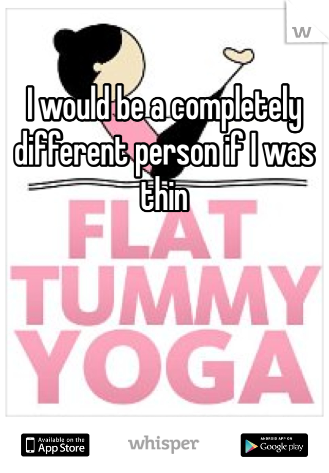 I would be a completely different person if I was thin  
