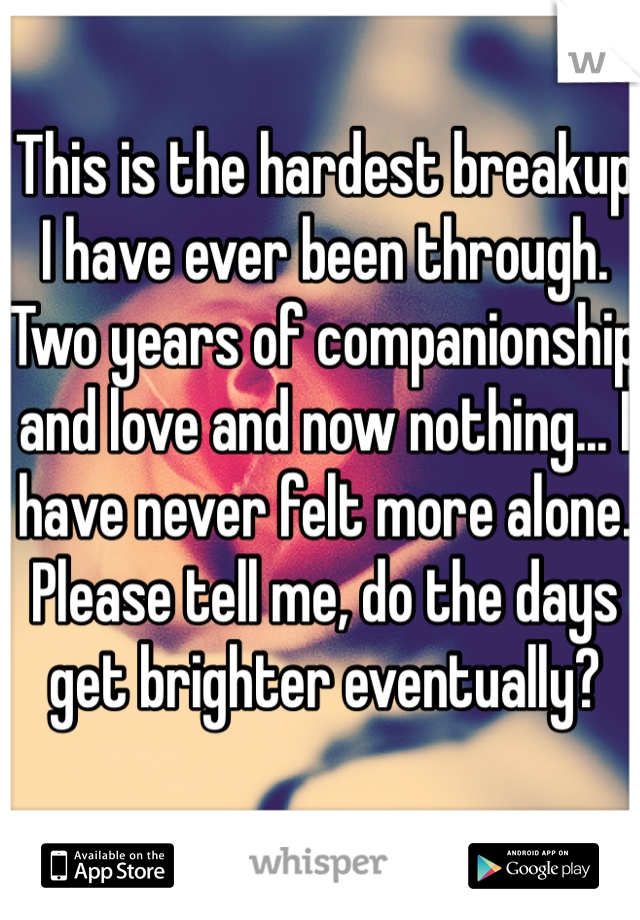 This is the hardest breakup I have ever been through. Two years of companionship and love and now nothing... I have never felt more alone. 
Please tell me, do the days get brighter eventually?