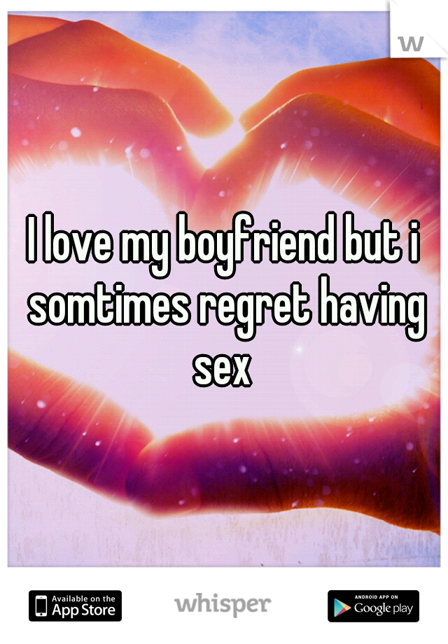 I love my boyfriend but i somtimes regret having sex 