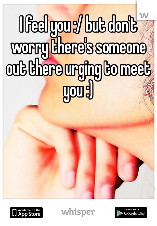 I feel you :/ but don't worry there's someone out there urging to meet you :)