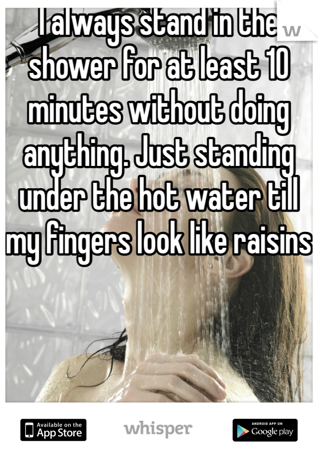 I always stand in the shower for at least 10 minutes without doing anything. Just standing under the hot water till my fingers look like raisins