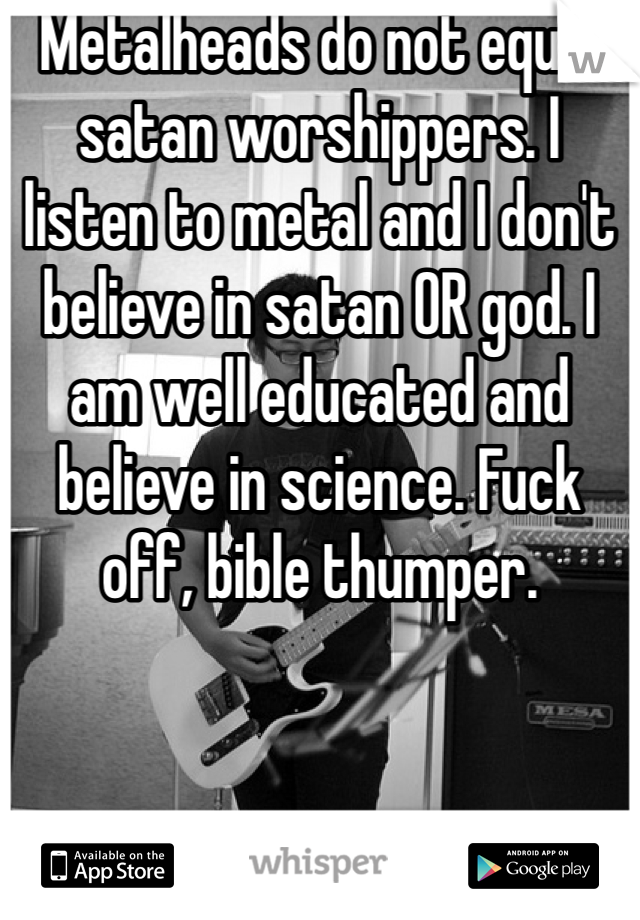 Metalheads do not equal satan worshippers. I listen to metal and I don't believe in satan OR god. I am well educated and believe in science. Fuck off, bible thumper.
