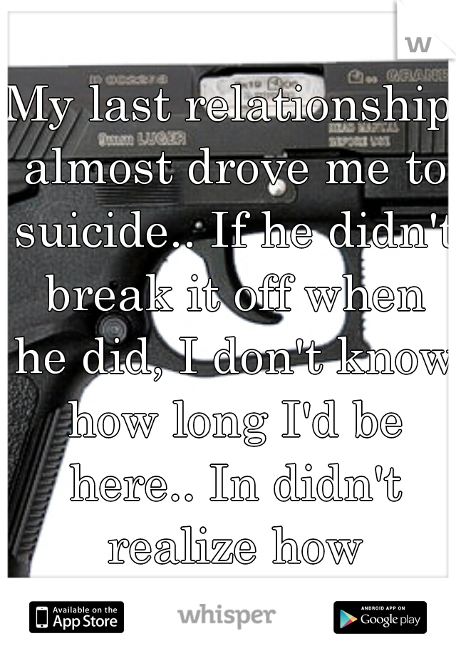 My last relationship almost drove me to suicide.. If he didn't break it off when he did, I don't know how long I'd be here.. In didn't realize how miserable I was..