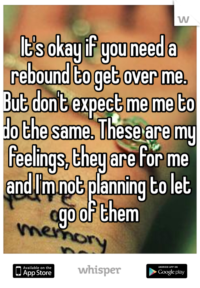 It's okay if you need a rebound to get over me. But don't expect me me to do the same. These are my feelings, they are for me and I'm not planning to let go of them