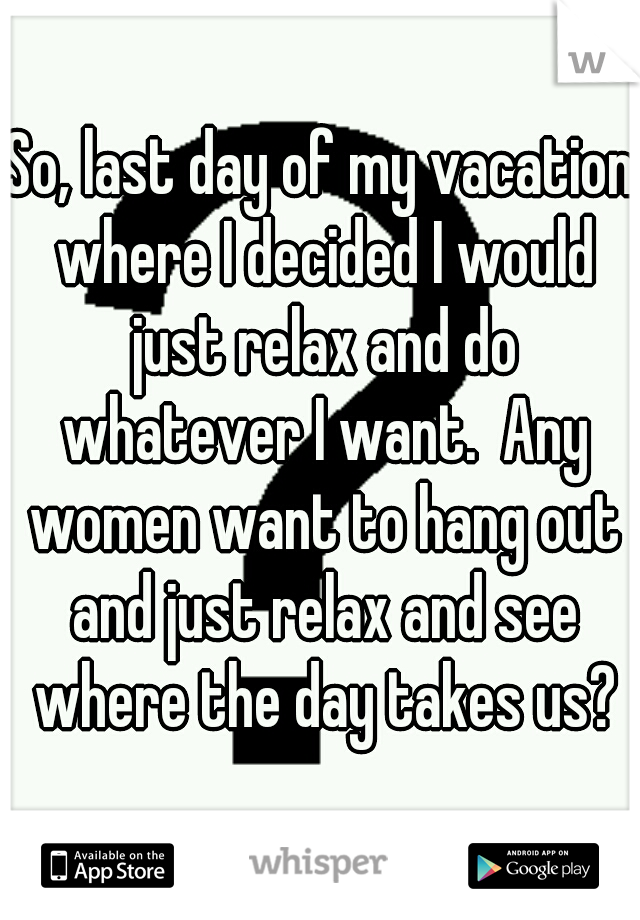 So, last day of my vacation where I decided I would just relax and do whatever I want.  Any women want to hang out and just relax and see where the day takes us?