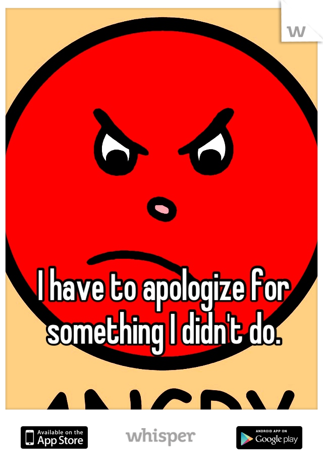 I have to apologize for something I didn't do.