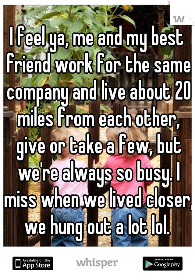 I feel ya, me and my best friend work for the same company and live about 20 miles from each other, give or take a few, but we're always so busy. I miss when we lived closer, we hung out a lot lol. 