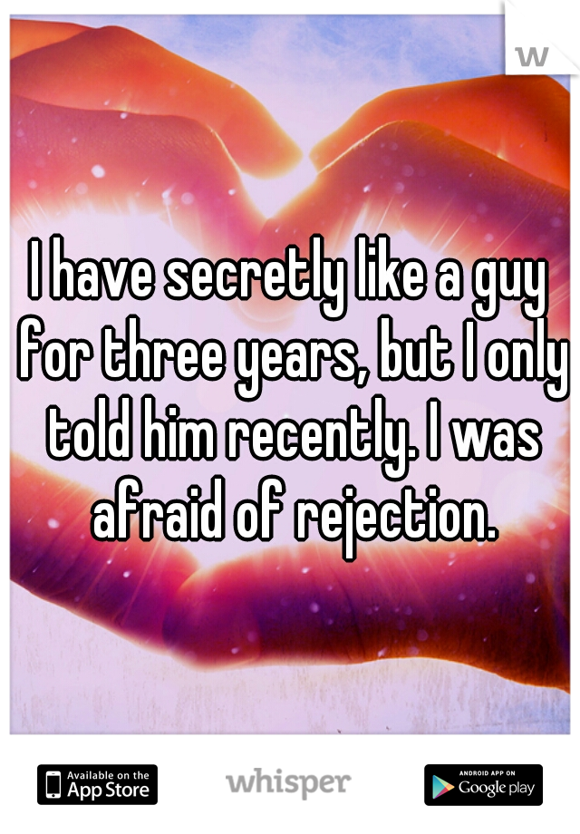 I have secretly like a guy for three years, but I only told him recently. I was afraid of rejection.