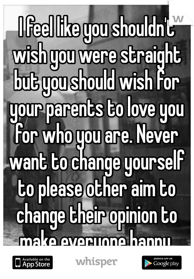 I feel like you shouldn't wish you were straight but you should wish for your parents to love you for who you are. Never want to change yourself to please other aim to change their opinion to make everyone happy. 