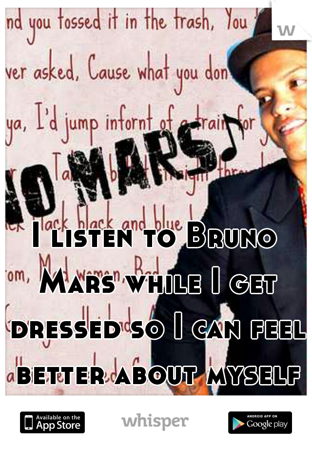 I listen to Bruno Mars while I get dressed so I can feel better about myself