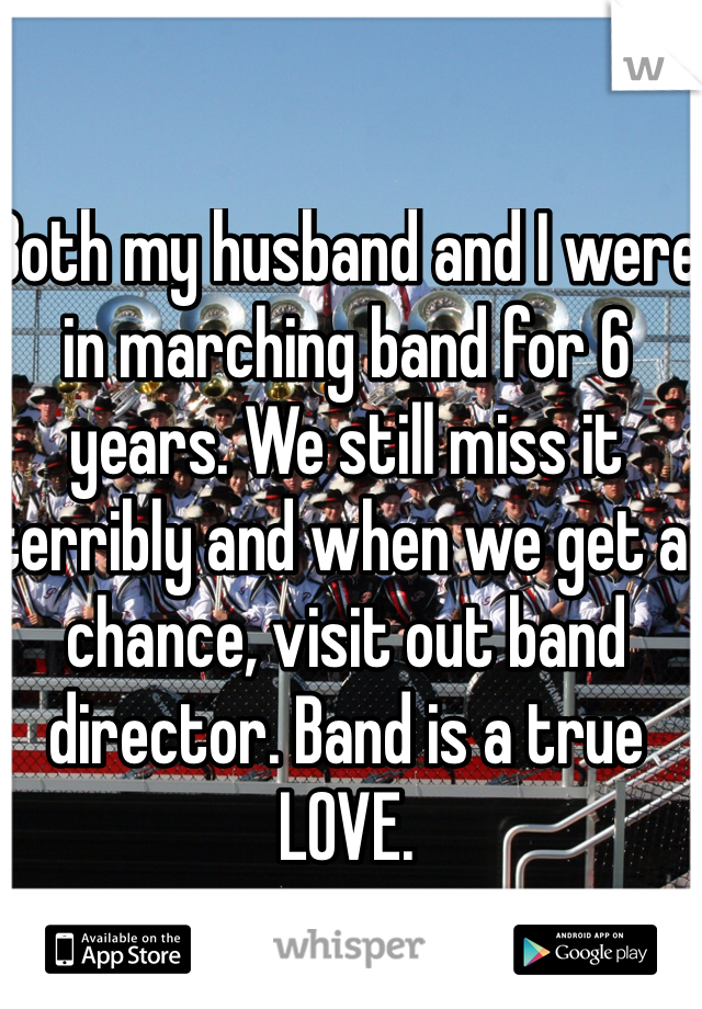 Both my husband and I were in marching band for 6 years. We still miss it terribly and when we get a chance, visit out band director. Band is a true LOVE. 