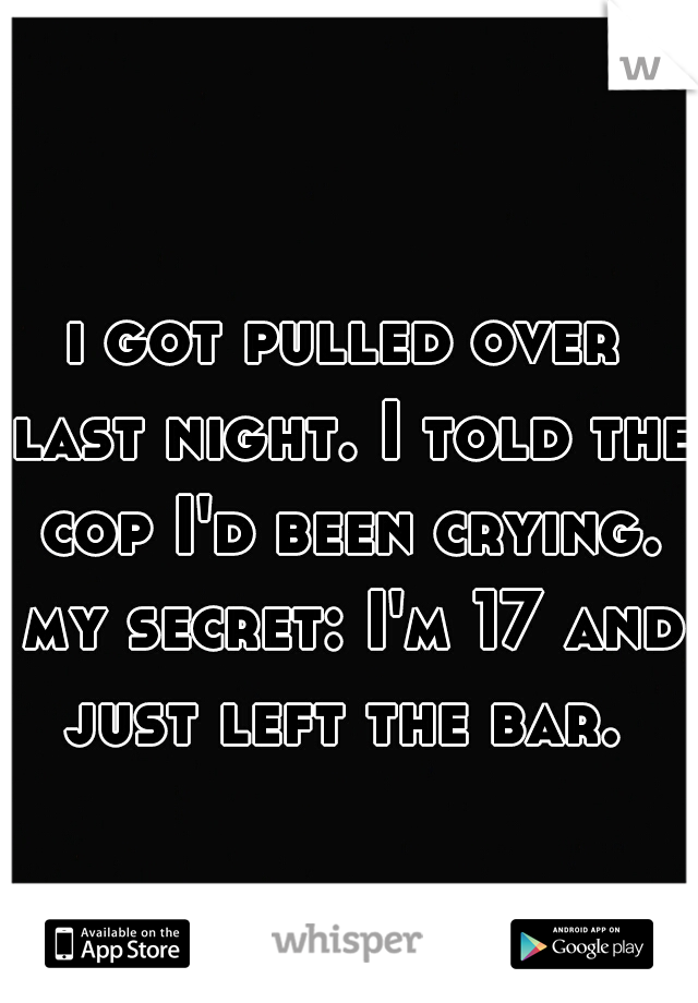 i got pulled over last night. I told the cop I'd been crying. my secret: I'm 17 and just left the bar. 