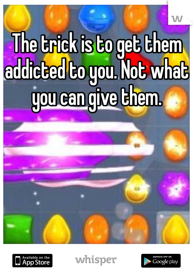 The trick is to get them addicted to you. Not what you can give them. 