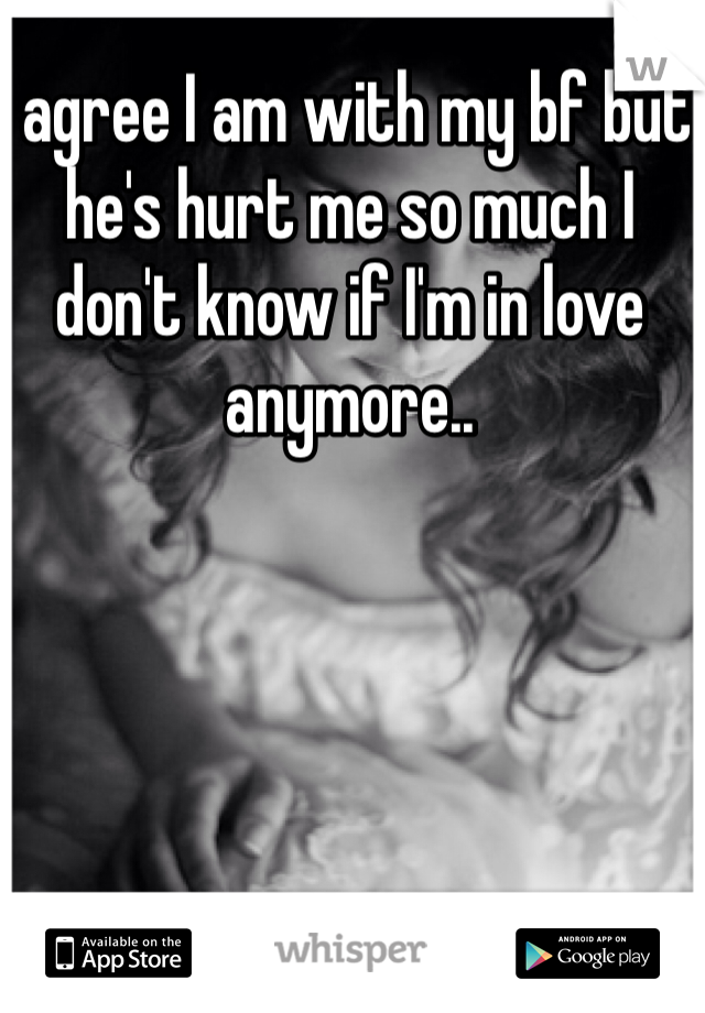 I agree I am with my bf but he's hurt me so much I don't know if I'm in love anymore..