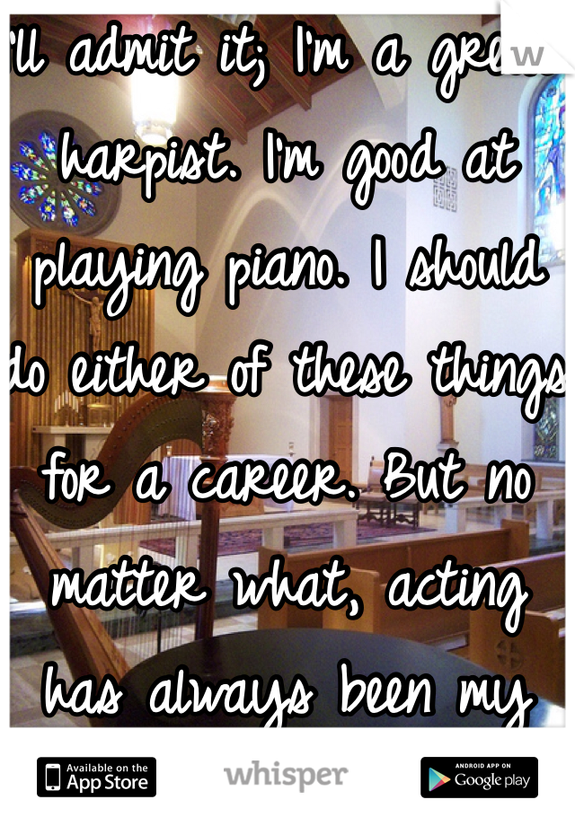 I'll admit it; I'm a great harpist. I'm good at playing piano. I should do either of these things for a career. But no matter what, acting has always been my dream.