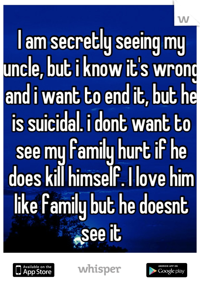 I am secretly seeing my uncle, but i know it's wrong and i want to end it, but he is suicidal. i dont want to see my family hurt if he does kill himself. I love him like family but he doesnt see it