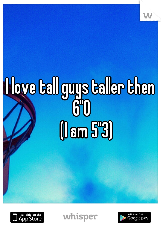 I love tall guys taller then 6"0
    (I am 5"3)