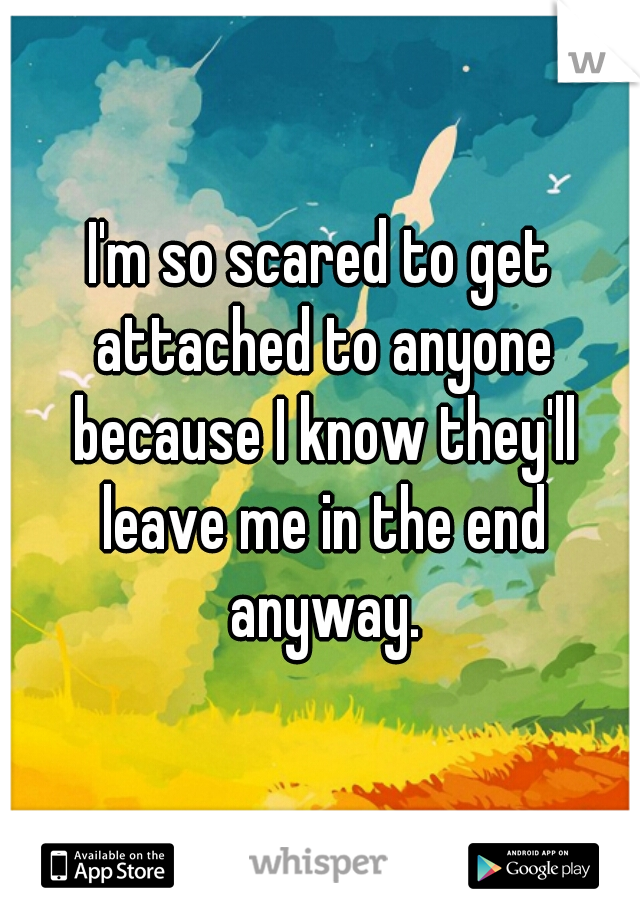 I'm so scared to get attached to anyone because I know they'll leave me in the end anyway.