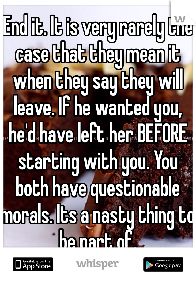 End it. It is very rarely the case that they mean it when they say they will leave. If he wanted you, he'd have left her BEFORE starting with you. You both have questionable morals. Its a nasty thing to be part of. 
