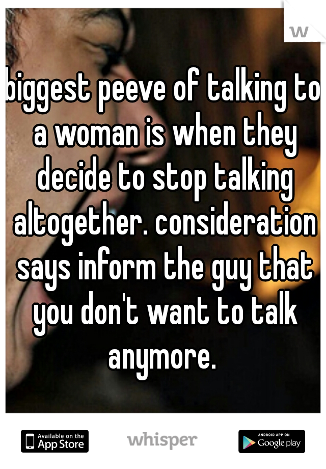 biggest peeve of talking to a woman is when they decide to stop talking altogether. consideration says inform the guy that you don't want to talk anymore. 