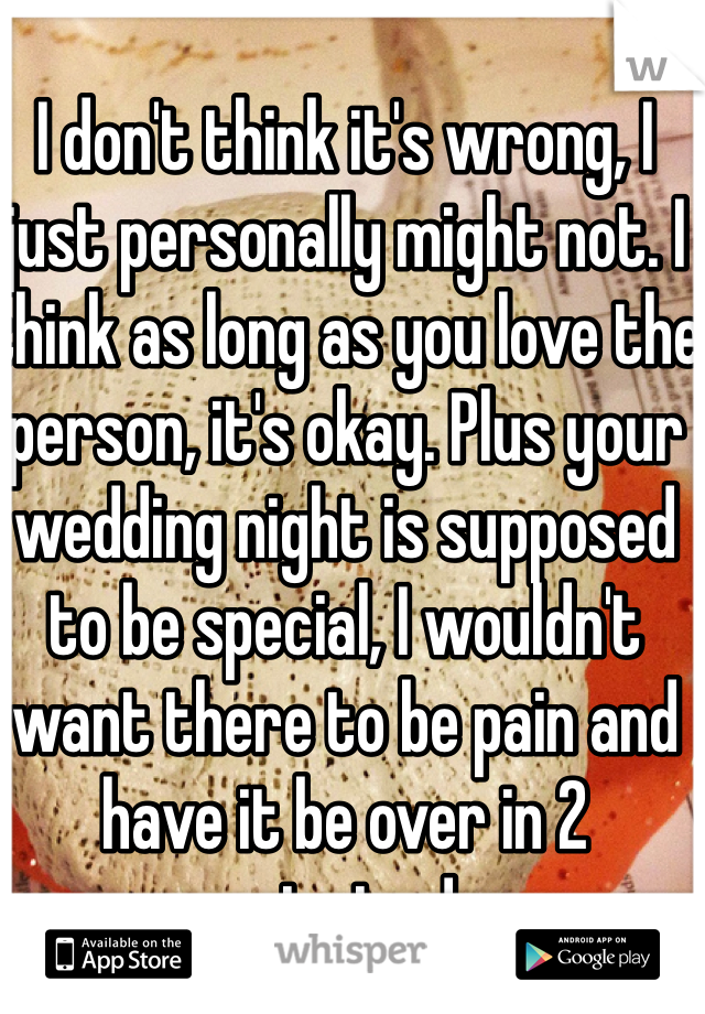 I don't think it's wrong, I just personally might not. I think as long as you love the person, it's okay. Plus your wedding night is supposed to be special, I wouldn't want there to be pain and have it be over in 2 minutes! 