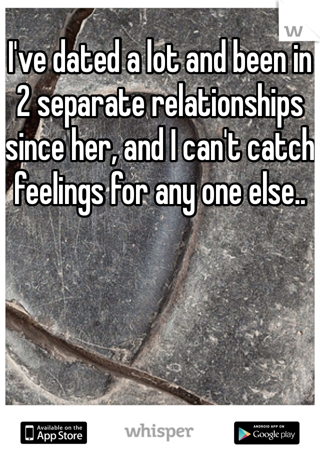 I've dated a lot and been in 2 separate relationships since her, and I can't catch feelings for any one else..