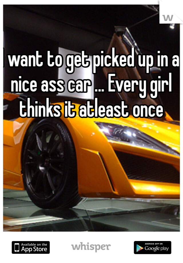 I want to get picked up in a nice ass car ... Every girl thinks it atleast once 