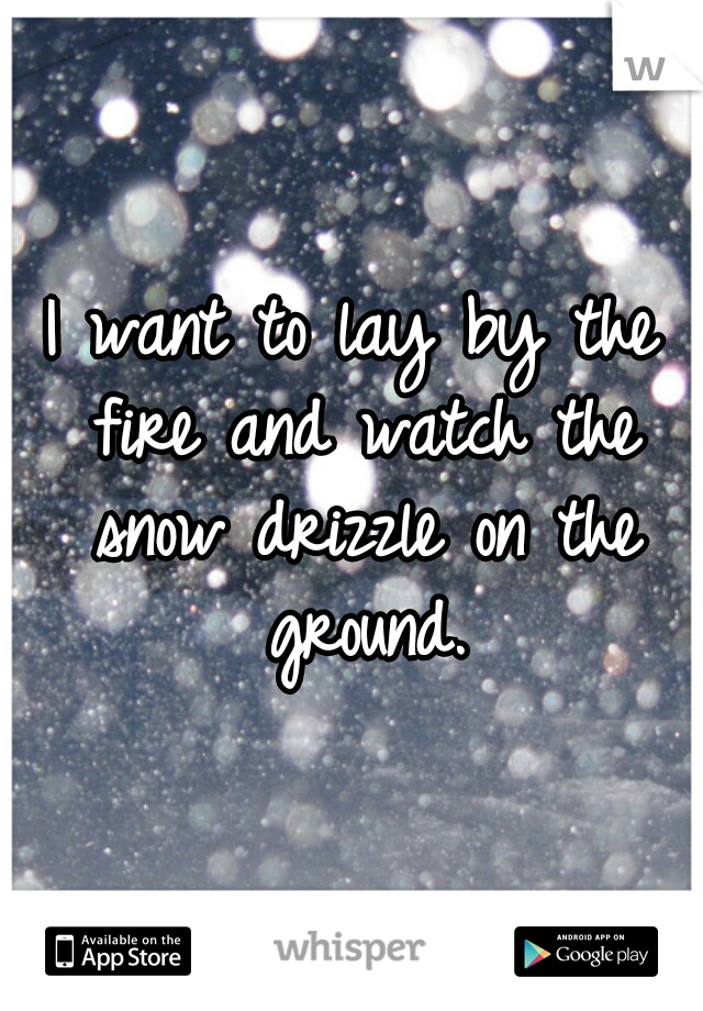 I want to lay by the fire and watch the snow drizzle on the ground.