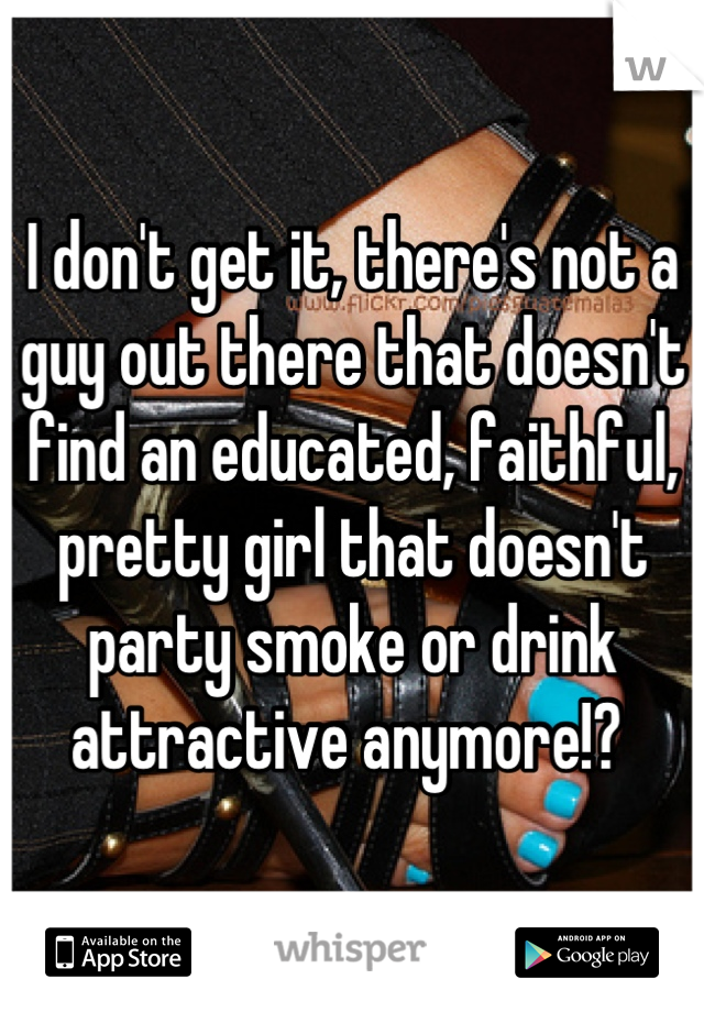 I don't get it, there's not a guy out there that doesn't find an educated, faithful, pretty girl that doesn't party smoke or drink attractive anymore!? 