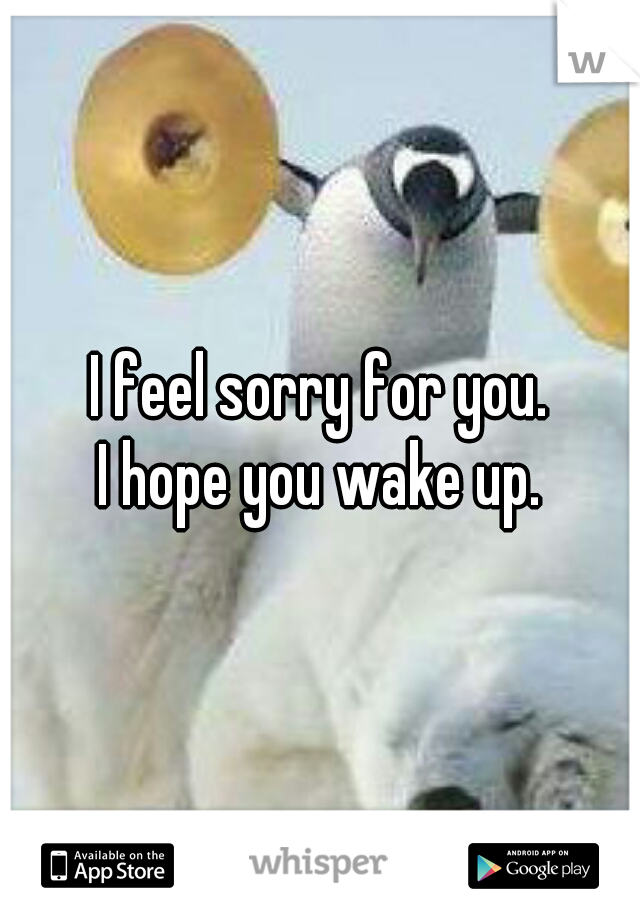 I feel sorry for you.
I hope you wake up.