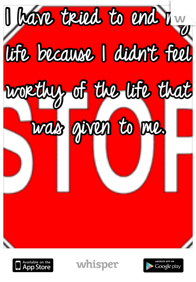 I have tried to end my life because I didn't feel worthy of the life that was given to me.