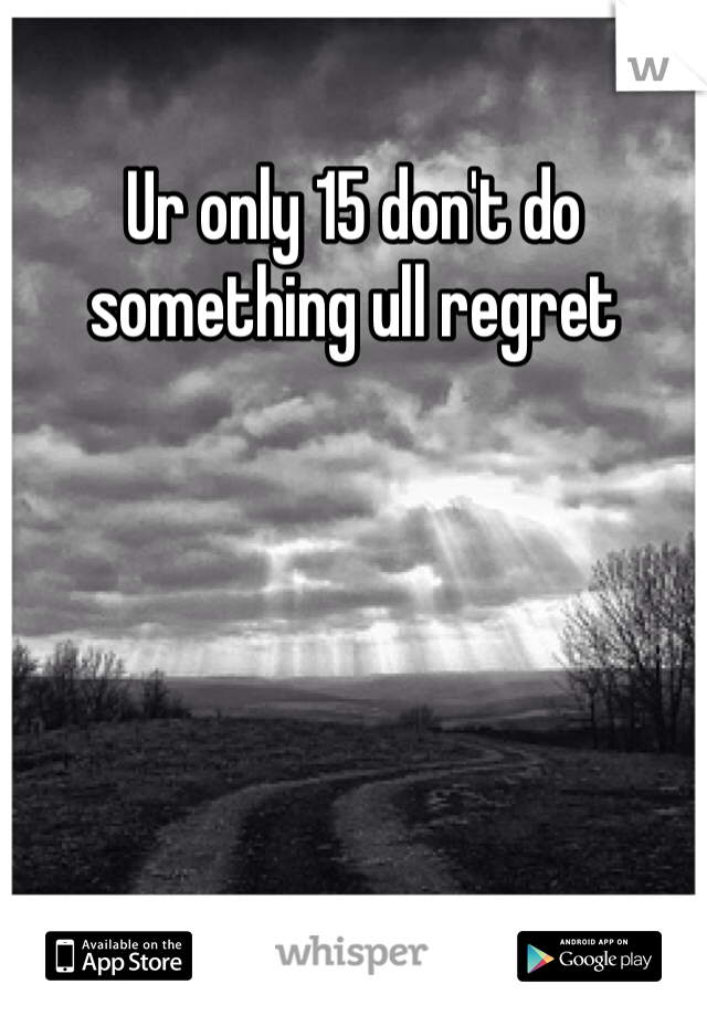 Ur only 15 don't do something ull regret