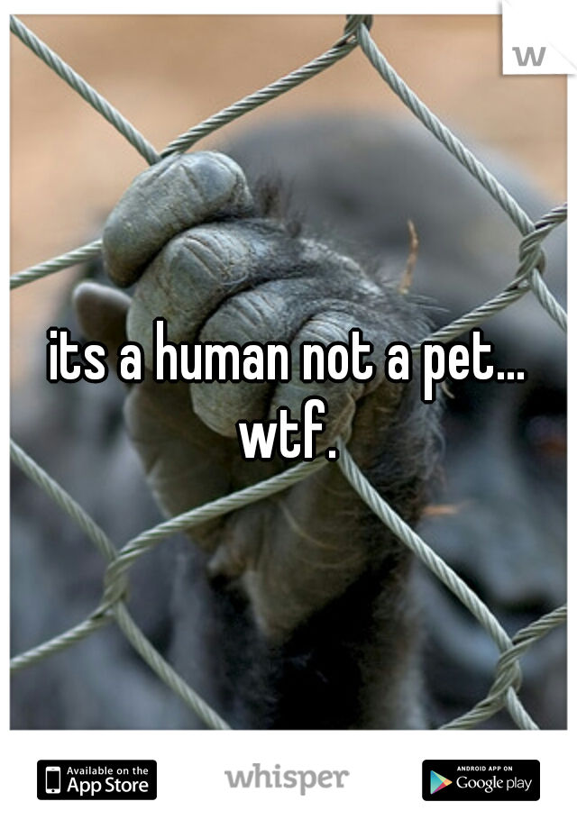 its a human not a pet... wtf. 