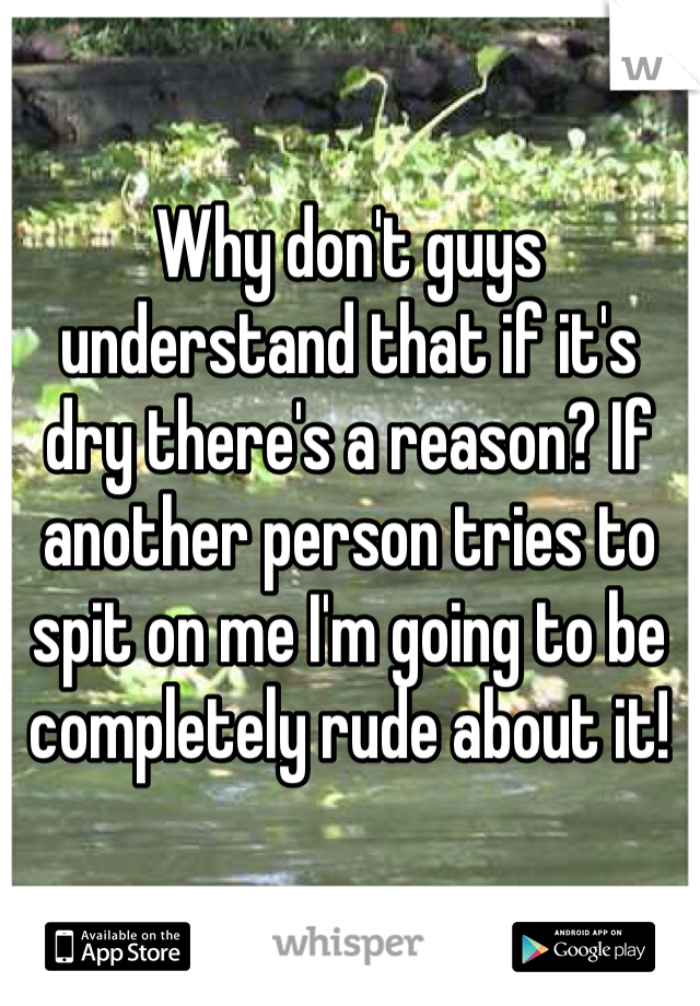 Why don't guys understand that if it's dry there's a reason? If another person tries to spit on me I'm going to be completely rude about it!