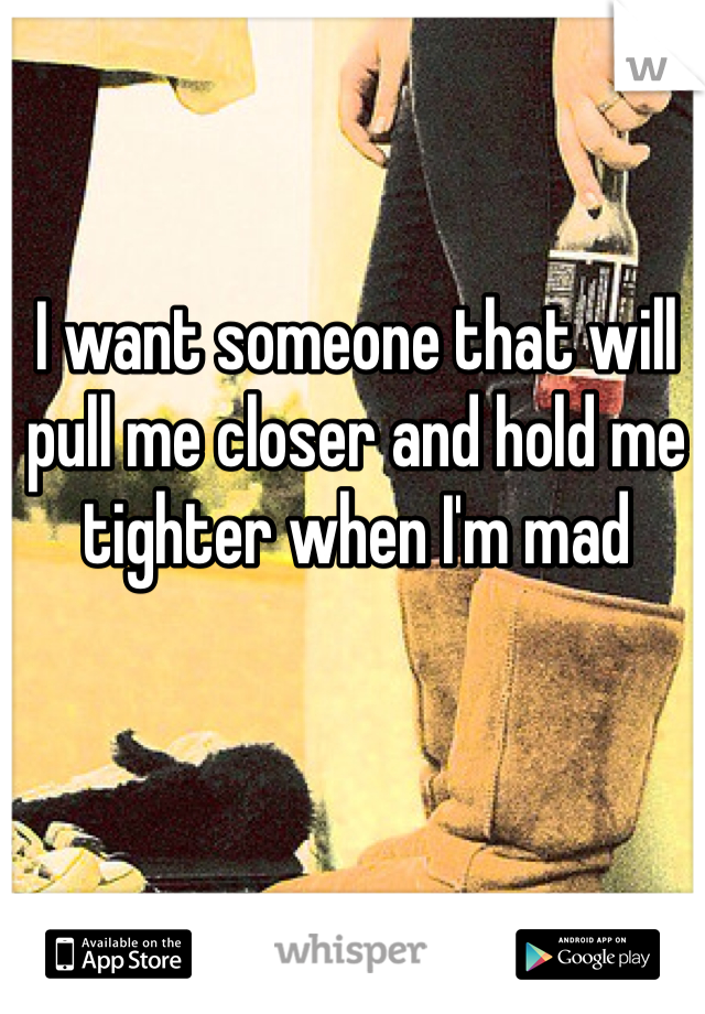 I want someone that will pull me closer and hold me tighter when I'm mad