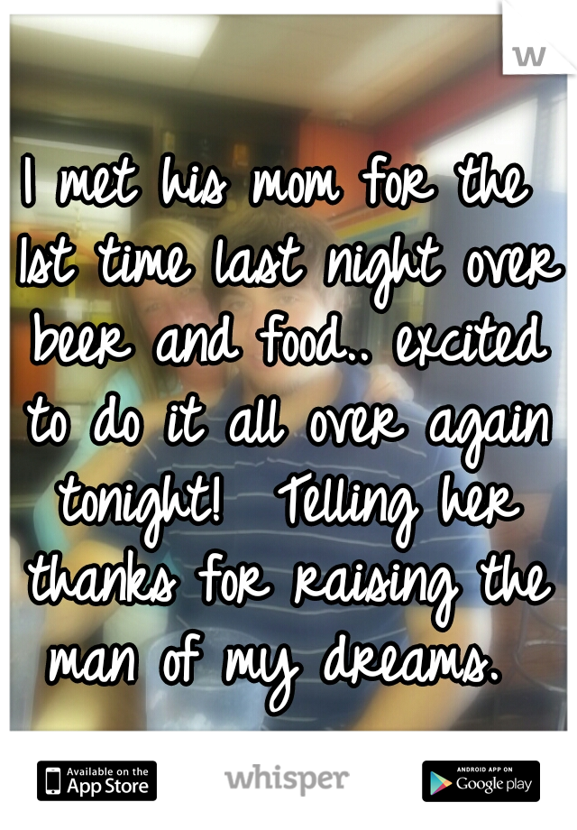 I met his mom for the 1st time last night over beer and food.. excited to do it all over again tonight!  Telling her thanks for raising the man of my dreams. 