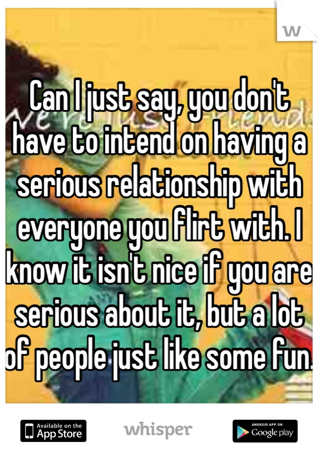 Can I just say, you don't have to intend on having a serious relationship with everyone you flirt with. I know it isn't nice if you are serious about it, but a lot of people just like some fun. 