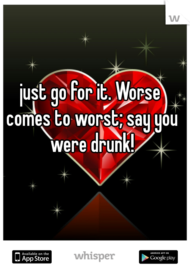 just go for it. Worse comes to worst; say you were drunk!