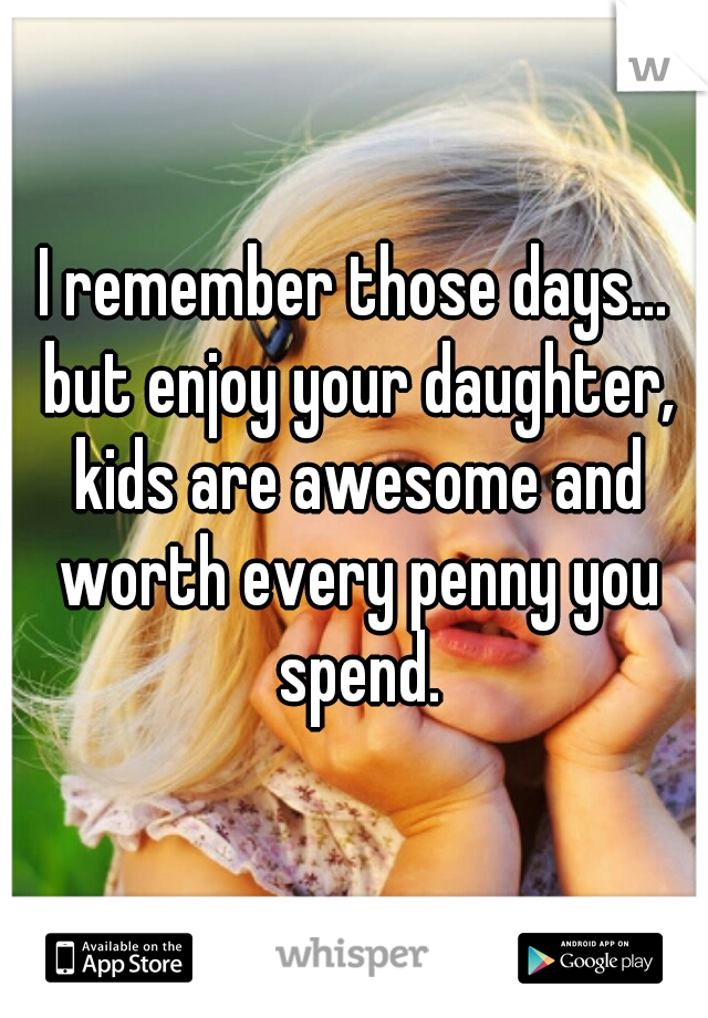 I remember those days... but enjoy your daughter, kids are awesome and worth every penny you spend.