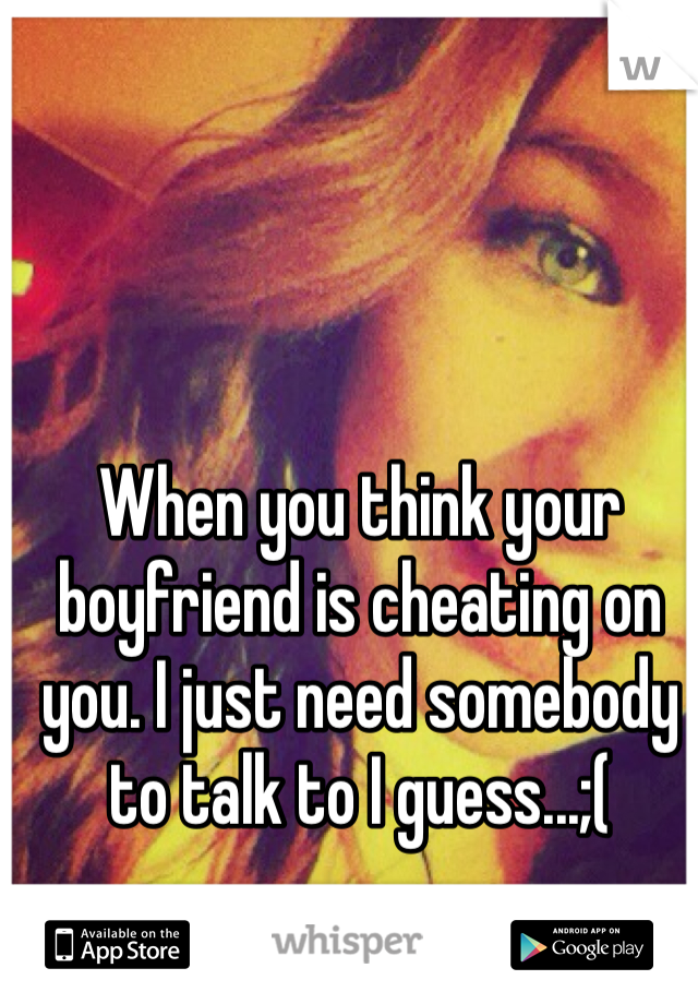 When you think your boyfriend is cheating on you. I just need somebody to talk to I guess...;(