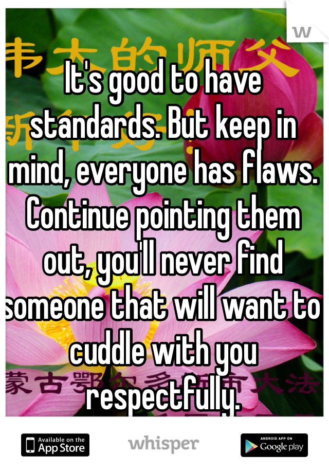 It's good to have standards. But keep in mind, everyone has flaws. Continue pointing them out, you'll never find someone that will want to cuddle with you respectfully. 