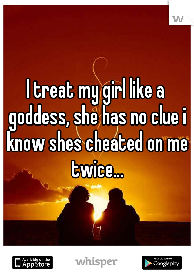 I treat my girl like a goddess, she has no clue i know shes cheated on me twice...