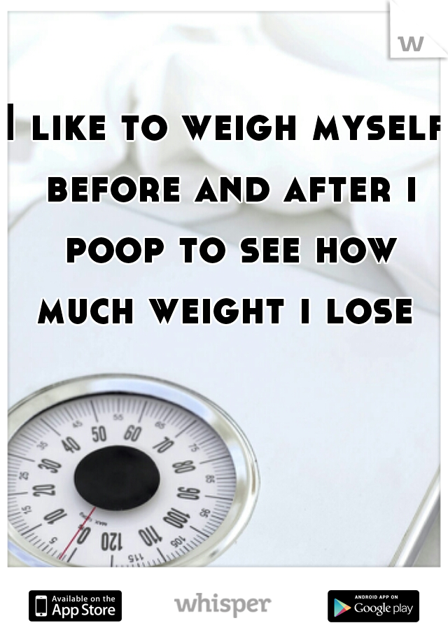 I like to weigh myself before and after i poop to see how much weight i lose 