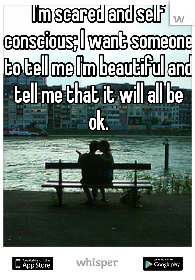 I'm scared and self conscious; I want someone to tell me I'm beautiful and tell me that it will all be ok.